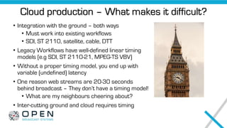 Cloud production – What makes it difficult?
• Integration with the ground – both ways
• Must work into existing workflows
• SDI, ST 2110, satellite, cable, DTT
• Legacy Workflows have well-defined linear timing
models (e.g SDI, ST 2110-21, MPEG-TS VBV)
• Without a proper timing model, you end up with
variable (undefined) latency
• One reason web streams are 20-30 seconds
behind broadcast – They don’t have a timing model!
• What are my neighbours cheering about?
• Inter-cutting ground and cloud requires timing
 