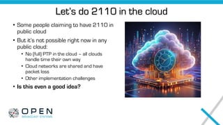 Let’s do 2110 in the cloud
• Some people claiming to have 2110 in
public cloud
• But it’s not possible right now in any
public cloud:
• No (full) PTP in the cloud – all clouds
handle time their own way
• Cloud networks are shared and have
packet loss
• Other implementation challenges
• Is this even a good idea?
 