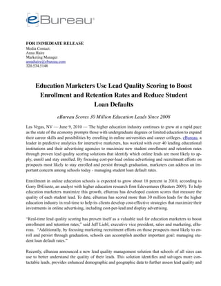 FOR IMMEDIATE RELEASE
Media Contact:
Anna Haire
Marketing Manager
annahaire@ebureau.com
320.534.5148




     Education Marketers Use Lead Quality Scoring to Boost
      Enrollment and Retention Rates and Reduce Student
                        Loan Defaults
                  eBureau Scores 30 Million Education Leads Since 2008
Las Vegas, NV — June 9, 2010 — The higher education industry continues to grow at a rapid pace
as the state of the economy prompts those with undergraduate degrees or limited education to expand
their career skills and possibilities by enrolling in online universities and career colleges. eBureau, a
leader in predictive analytics for interactive marketers, has worked with over 40 leading educational
institutions and their advertising agencies to maximize new student enrollment and retention rates
through proven lead quality scoring solutions that identify which online leads are most likely to ap-
ply, enroll and stay enrolled. By focusing cost-per-lead online advertising and recruitment efforts on
prospects most likely to stay enrolled and persist through graduation, marketers can address an im-
portant concern among schools today - managing student loan default rates.

Enrollment in online education schools is expected to grow about 18 percent in 2010, according to
Gerry DiGiusto, an analyst with higher education research firm Eduventures (Reuters 2009). To help
education marketers maximize this growth, eBureau has developed custom scores that measure the
quality of each student lead. To date, eBureau has scored more than 30 million leads for the higher
education industry in real-time to help its clients develop cost-effective strategies that maximize their
investments in online advertising, including cost-per-lead and display advertising.

“Real-time lead quality scoring has proven itself as a valuable tool for education marketers to boost
enrollment and retention rates,” said Jeff Liebl, executive vice president, sales and marketing, eBu-
reau. “Additionally, by focusing marketing recruitment efforts on those prospects most likely to en-
roll and persist through graduation, schools can accomplish another important goal: managing stu-
dent loan default rates.”

Recently, eBureau announced a new lead quality management solution that schools of all sizes can
use to better understand the quality of their leads. This solution identifies and salvages more con-
tactable leads, provides enhanced demographic and geographic data to further assess lead quality and
 