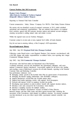 Eric Burrell
Current Position: July 2011 to present:
Region 1 Sales Manager
Allied Bakeries Scotland & Northern England
(Kingsmill Allinson Sunblest Burgen)
Reporting to: National Field Sales Controller
Current remuneration: Salary / Bonus / Company Car / BUPA / Final Salary Pension Scheme
My current role was identified as part of a national restructure in 2011, which redefined
operational and commercial responsibilities. This new national team delivers at a regional
level, activities agreed with HO customer decision makers and national account managers,
ensuring our product is adding mutual value and volume in-store.
Within the regional team are ten Territory Managers.
Customer contact is at store and, or area, regional level within all trade channels.
Key for our team is ensuring delivery of the Company’s KPI expectations.
Recent Employment History
July 2006 – July 2011 Regional Field Sales Manager Scotland
Following a main Board review a new Regional Business Unit structure was introduced with
a Job Title change with similar responsibilities as outlined below, now reporting into a larger
Commercial Manager function.
July 2002 – July 2006 Commercial Manager Scotland
All previous roles had been under our Operational arm of the business.
A national restructure seen my role streamlined into Operational colleagues, and a new
national Commercial function introduced. I successfully applied for the above role, leading
and coaching a team of field-based resources for all trade channels, reporting to the National
Customer Sales and Marketing Controller.
Key performance indicators were:
 Managing volume growth to the Scottish Sales Plan via agreed means of measurement,
 Managing the internal trading relationships with AB Belfast colleagues,
 Support introduction of KM Plain into Scottish market place,
 Support local media marketing activity with regional, local newspapers,
 Network with internal NAM’s to maintain Scottish sku profile,
 Developing team members in order to deliver benefit with regional decision makers,
 Introduce a tele sales concept for the Convenience trade channel,
 Introduce a sampling resource for multiple retailers.
 Support new Business Development resource on behalf of Sales Director.
Between January and June 2006, senior and direct reports became fluid, including the
movement of the Convenience trade channel to a different structure. An external consultant
was then introduced as my new direct report whilst a permanent national controller was
sourced.
 