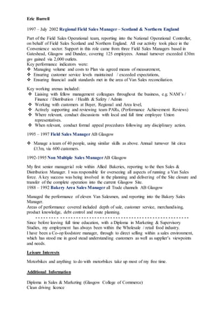Eric Burrell
1997 – July 2002 Regional Field Sales Manager – Scotland & Northern England
Part of the Field Sales Operational team, reporting into the National Operational Controller,
on behalf of Field Sales Scotland and Northern England. All our activity took place in the
Convenience sector. Support in this role came from three Field Sales Managers based in
Gateshead, Glasgow and Dundee, covering 125 employees. Annual turnover exceeded £30m
gsv gained via 2,000 outlets.
Key performance indicators were:
 Managing volume and costs to Plan via agreed means of measurement,
 Ensuring customer service levels maintained / exceeded expectations,
 Ensuring financial audit standards met in the area of Van Sales reconciliation.
Key working arenas included:
 Liaising with fellow management colleagues throughout the business, e.g. NAM’s /
Finance / Distribution / Health & Safety / Admin
 Working with customers at Buyer, Regional and Area level,
 Actively supporting and reviewing team PARs, (Performance Achievement Reviews)
 Where relevant, conduct discussions with local and full time employee Union
representatives.
 When relevant, conduct formal appeal procedures following any disciplinary action.
1995 – 1997 Field Sales Manager AB Glasgow
 Manage a team of 40 people, using similar skills as above. Annual turnover hit circa
£13m, via 600 customers.
1992-1995 Non Multiple Sales ManagerAB Glasgow
My first senior managerial role within Allied Bakeries, reporting to the then Sales &
Distribution Manager. I was responsible for overseeing all aspects of running a Van Sales
force. A key success was being involved in the planning and delivering of the Site closure and
transfer of the complete operation into the current Glasgow Site.
1988 – 1992 Bakery Area Sales Manager all Trade channels AB Glasgow
Managed the performance of eleven Van Salesmen, and reporting into the Bakery Sales
Manager.
Areas of performance covered included depth of sale, customer service, merchandising,
product knowledge, debt control and route planning.
- - - - - - - - - - - - - - - - - - - - - - - - - - - - - - - - - - - - - - - - - - - - - - - - - - - - - - - - - -
Since before leaving full time education, with a Diploma in Marketing & Supervisory
Studies, my employment has always been within the Wholesale / retail food industry.
I have been a Co-op foodstore manager, through to direct selling within a sales environment,
which has stood me in good stead understanding customers as well as supplier’s viewpoints
and needs.
Leisure Interests
Motorbikes and anything to do with motorbikes take up most of my free time.
Additional Information
Diploma in Sales & Marketing (Glasgow College of Commerce)
Clean driving licence
 