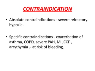 CONTRAINDICATION
• Absolute contraindications - severe refractory
hypoxia.
• Specific contraindications - exacerbation of
asthma, COPD, severe PAH, MI ,CCF ,
arrythymia .- at risk of bleeding.
 