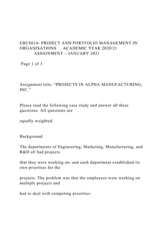 EBUS614- PROJECT AND PORTFOLIO MANAGEMENT IN
ORGANISATIONS ACADEMIC YEAR 2020/21
ASSIGNMENT – JANUARY 2021
Page 1 of 3
Assignment title: “PROJECTS IN ALPHA MANUFACTURING,
INC.”
Please read the following case study and answer all three
questions. All questions are
equally weighted.
Background
The departments of Engineering, Marketing, Manufacturing, and
R&D all had projects
that they were working on, and each department established its
own priorities for the
projects. The problem was that the employees were working on
multiple projects and
had to deal with competing priorities.
 
