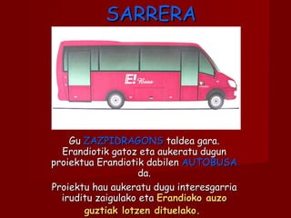 SARRERA Gu  ZAZPIDRAGONS  taldea gara. Erandiotik gatoz eta aukeratu dugun proiektua Erandiotik dabilen  AUTOBUSA  da. Proiektu hau aukeratu dugu interesgarria iruditu zaigulako eta  Erandioko auzo guztiak lotzen dituelako.   