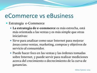 eCommerce vs eBusinessEstrategía  e-CommerceLa estrategia de e-commerce es más estrecha, está más orientada a las ventas y es más simple que otras iniciativas:Sirve para analizar como usar Internet para mejorar áreas como ventas, marketing, compras y objetivos de servicio al consumidor. Puede hacer foco en las ventas y las órdenes tomadas sobre Internet, y puede servir para realizar mediciones acerca del crecimiento o decrecimiento de la curva de ganancias. 