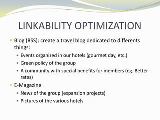 LINKABILITY OPTIMIZATIONBlog (RSS): create a travel blog dedicated to differents things:Events organized in our hotels (gourmet day, etc.)Green policy of the groupA community with special benefits for members (eg. Better rates)E-MagazineNews of the group (expansion projects)Pictures of the various hotels