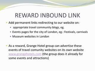 Facebook: increase interaction with peopleREWARD INBOUND LINKAdd permanent links redirecting to our website on: appropriate travel community blogs, eg.Events pages for the city of London, eg.: Festivals, carnivalsMuseum websites in LondonAs a reward, Grange Hotel group can advertise these events of travel comunity websites on its own website www.grangehotels.com (the group does it already for some events and attractions)