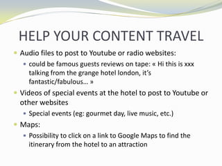 HELP YOUR CONTENT TRAVELAudio files to post to Youtube or radio websites: could be famous guests reviews on tape: ? Hi this is xxx talking from the grange hotel london, its fantastic/fabulous ?Videos of special events at the hotel to post to Youtube or other websitesSpecial events (eg: gourmet day, live music, etc.)Maps:Possibility to click on a link to Google Maps to find the itinerary from the hotel to an attraction