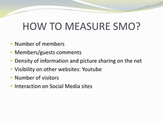 HOW TO MEASURE SMO?Number of membersMembers/guests commentsDensity of information and picture sharing on the netVisibility on other websites: YoutubeNumber of visitorsInteraction on Social Media sites