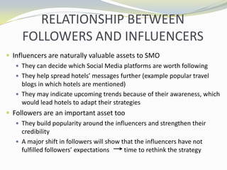 RELATIONSHIP BETWEEN FOLLOWERS AND INFLUENCERSInfluencers are naturally valuable assets to SMOThey can decide which Social Media platforms are worth followingThey help spread hotels messages further (example popular travel blogs in which hotels are mentioned)They may indicate upcoming trends because of their awareness, which would lead hotels to adapt their strategiesFollowers are an important asset tooThey build popularity around the influencers and strengthen their credibilityA major shift in followers will show that the influencers have not fulfilled followers expectations 	   time to rethink the strategy