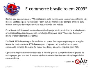 E-commerce brasileiro em 2009*

Dentre os e-consumidores, 77% realizaram, pelo menos, uma compra nos últimos três
meses. Destaque para "Eletrônicos‟ com 46% de menções de compra online e 28%
offline. Intenção de compra de 43% nos próximos três meses.

O cartão de crédito continua sendo o meio de pagamento preferido na aquisição das
principais categorias do comércio eletrônico. Destaque para "Viagens e Turismo ‟
(86%) e "Eletrodomésticos‟ (84%).

Em 2009, 79% das entregas foram feitas no prazo. Destaque negativo para a região
Nordeste onde somente 73% das compras chegaram ao seu destino no prazo
combinado e índice de atraso foi maior que todas as outras regiões, com 21%.

Operações logísticas de qualidade são a “chave” para o cumprimento dos prazos de
entrega que, por sua vez, é um dos atributos determinantes na satisfação geral dos
consumidores.
                                                                       * Dados da

julho 2010                    fábio flatschart - fabioflat@gmail.com                 10
 