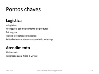 Pontos chaves
Logística
e-Logística
Recepção e condicionamento de produtos
Estocagem
Picking (preparação do pedido)
Ação das transportadoras assumindo a entrega.


Atendimento
Multicanais
Integração canal fisíco & virtual




julho 2010                      fábio flatschart - fabioflat@gmail.com   14
 