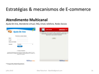 Estratégias & mecanismos de E-commerce

Atendimento Multicanal
Ajuda On-line, Atendente virtual, FAQ, Email, telefone, Redes Sociais




* Frequently Asked Questions



julho 2010                        fábio flatschart - fabioflat@gmail.com   16
 