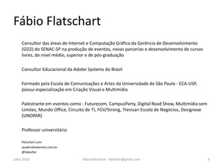 Fábio Flatschart
     Consultor das áreas de Internet e Computação Gráfica da Gerência de Desenvolvimento
     (GD2) do SENAC-SP na produção de eventos, novas parcerias e desenvolvimento de cursos
     livres, de nível médio, superior e de pós-graduação

     Consultor Educacional da Adobe Systems do Brasil

     Formado pela Escola de Comunicações e Artes da Universidade de São Paulo - ECA-USP,
     possui especialização em Criação Visual e Multimídia

     Palestrante em eventos como : Futurecom, CampusParty, Digital Road Show, Multimídia sem
     Limites, Mundo Office, Circuito de TI, FGV/Strong, Trevisan Escola de Negócios, Designexe
     (UNOPAR)

     Professor universitário

     flatschart.com
     quadrodosbemois.com.br
     @fabioflat

julho 2010                        fábio flatschart - fabioflat@gmail.com                         3
 