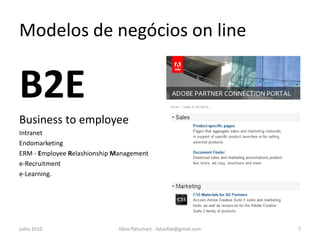 Modelos de negócios on line


B2E
Business to employee
Intranet
Endomarketing
ERM - Employee Relashionship Management
e-Recruitment
e-Learning.




julho 2010                    fábio flatschart - fabioflat@gmail.com   7
 