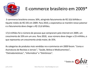 E-commerce brasileiro em 2009*

 E-commerce brasileiro cresceu 30%, atingindo faturamento de R$ 10,6 bilhões e
tíquete médio de R$ 335 em 2009. Para 2010, a expectativa se mantém nesse patamar
e o faturamento deve chegar a R$ 13,6 bilhões.

17,6 milhões foi o número de pessoas que compraram pela internet em 2009, um
crescimento de 33% em um ano. Para 2010, esse número deve chegar a 23 milhões, o
que representa um crescimento ainda maior, de 35%.

As categorias de produtos mais vendidas no e-commerce em 2009 foram: "Livros e
Assinaturas de Revistas e Jornais‟, "Saúde, Beleza e Medicamentos‟,
"Eletrodomésticos‟, "Informática‟ e "Eletrônicos‟.


                                                                      * Dados da

julho 2010                   fábio flatschart - fabioflat@gmail.com                9
 