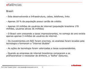 Brasil: Esta desenvolvendo a Infraestrutura, cabos, telefones, links Apenas 18 % da população possui cartão de crédito Apenas 10 milhões de usuários de internet (população brasileira 170 milhões, usuários ativos 36 milhões) O Brasil vem crescendo a taxas impressionantes, no começo do ano existia apenas apenas 3 milhões de usuários de internet. Os investimentos em B2C foram enormes, os analistas foram levados pela tecnologia e formaram a “ Internet Bubble ” As ações de tecnologia foram valorizadas a taxas surpreendentes. Quando as empresas de internet brasileiras começaram a se profissionalizar e necessitar de dinheiro, a ”bolha” estourou. e falências 