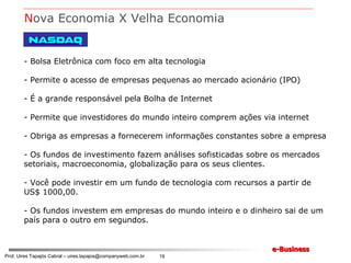 Bolsa Eletrônica com foco em alta tecnologia Permite o acesso de empresas pequenas ao mercado acionário (IPO) É a grande responsável pela Bolha de Internet Permite que investidores do mundo inteiro comprem ações via internet Obriga as empresas a fornecerem informações constantes sobre a empresa Os fundos de investimento fazem análises sofisticadas sobre os mercados setoriais, macroeconomia, globalização para os seus clientes. Você pode investir em um fundo de tecnologia com recursos a partir de US$ 1000,00. Os fundos investem em empresas do mundo inteiro e o dinheiro sai de um país para o outro em segundos. N ova Economia X Velha Economia 