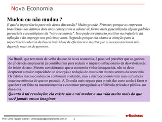 Mudou ou não mudou ? E qual a importância para nós dessa discussão? Muito grande. Primeiro porque as empresas brasileiras nos últimos dois anos começaram a adotar de forma mais generalizada alguns padrões gerenciais e tecnológicos da "nova economia". Isso pode ter impacto positivo na trajetória da inflação e do emprego nos próximos anos. Segundo porque ela chama a atenção para a importância coletiva da busca individual de eficiência e mostra que o sucesso nacional não depende mais só do governo. No Brasil, que tem mais de velha do que de nova economia, é possível perceber que os ganhos de eficiência empresarial já contribuíram para reduzir o impacto inflacionário da desvalorização do início do ano. Mesmo considerando que a economia vinha desaquecida, não se deve desprezar a maior capacidade de absorção e redução de custos em muitos setores da economia. Os fatores macroeconômicos continuam contando, mas a microeconomia tem mais influência macroeconômica do que no passado. A fórmula mais segura para o país dar certo ainda é fazer o que deve ser feito na macroeconomia e continuar perseguindo a eficiência privada e pública, no dia-a-dia.  Quanto à tal revolução: ela existe sim e vai mudar a sua vida muito mais do que você jamais ousou imaginar . N ova Economia 
