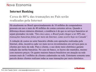 Internet Banking Cerca de 80% das transações no País serão realizadas pela Internet Há atualmente no Brasil aproximadamente de 10 milhões de computadores pessoais em uso e mais de 40 milhões de contas correntes ativas. Quando a diferença desses números diminuir, a tendência é de que os serviços bancários só sejam prestados via rede.  "Em cinco anos, o Brasil pode chegar a ter 80% das transações bancárias feitas por meio da Internet, como ocorre hoje no Canadá”. A redução de custos no setor bancário obtida com operações realizadas pela Internet, aliás, incentiva cada vez mais novos investimentos em serviços para os clientes por meio da rede. Para o cliente, o uso deste meio eletrônico garante redução das tarifas bancárias. No caso do banco, os lucros são mantidos, mesmo com menores preços. Os quatro maiores bancos brasileiros em atuação na rede somam mais de 3 milhões de clientes cadastrados na rede. Entretanto somente uma parcela destes clientes realizam todas as suas transações por meio eletrônico. N ova Economia 