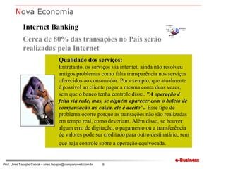 Internet Banking Cerca de 80% das transações no País serão realizadas pela Internet Qualidade dos serviços: Entretanto, os serviços via internet, ainda não resolveu antigos problemas como falta transparência nos serviços oferecidos ao consumidor. Por exemplo, que atualmente é possível ao cliente pagar a mesma conta duas vezes, sem que o banco tenha controle disso.  "A operação é feita via rede, mas, se alguém aparecer com o boleto de compensação no caixa, ele é aceito”..  Esse tipo de problema ocorre porque as transações não são realizadas em tempo real, como deveriam. Além disso, se houver algum erro de digitação, o pagamento ou a transferência de valores pode ser creditado para outro destinatário, sem que haja controle sobre a operação equivocada.   N ova Economia 