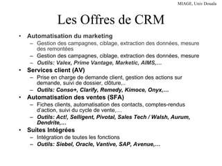 Les Offres de CRM Automatisation du marketing Gestion des campagnes, ciblage, extraction des données, mesure des remontées Gestion des campagnes, ciblage, extraction des données, mesure Outils: Valex, Prime Vantage, Marketic, AIMS,… Services client (AV) Prise en charge de demande client, gestion des actions sur demande, suivi de dossier, clôture,.. Outils: Conso+, Clarify, Remedy, Kimoce, Onyx,… Automatisation des ventes (SFA) Fiches clients, automatisation des contacts, comptes-rendus d’action, suivi du cycle de vente,… Outils: Act!, Selligent, Pivotal, Sales Tech / Walsh, Aurum, Dendrite,… Suites Intégrées Intégration de toutes les fonctions Outils: Siebel, Oracle, Vantive, SAP, Avenue,… 