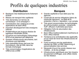 Profils de quelques industries Distribution Backbone inter-établissements fortement évolutif Réseau de transport très capillarisé Très demandeur en termes de connectique « à la campagne » Centralisation des catalogues et des applications de back office Important développement des enseignes Internet Problématique pas toujours résolue de logistique industrielle (SCM) Ouverture aux technologies d’étiquetage RFID et de paiement par téléphone Grosses infrastructures sécuritaires, tant physiques que logicielles Inter-opérabilité temps réel avec les fournisseurs, rôle de XML dans les formats d’échanges Très consommateur d’applications de CRM et de e-CRM Banques Grande capillarité à haut débit pour les agences Continuité de service obligatoire (plans de continuité rigoureux) : au-delà de la protection c’est la « réputation » qui compte Très grand consommateur de technologies de communication avancée : visiophonie, ToIP, diffusion multimédia (journaux) Obligation forte de sécurisation des infrastructures Back Office traditionnellement mainframe et front- office Internet Tendance à la centralisation des applicatifs, ce qui induit de revoir les infrastructures de transport Forte ouverture vers les applications clientes de CRM, e-CRM, datamining et personnalisation des services Nécessité d’ouvrir les accès réseaux aux mobiles…et de les protéger Infrastructures spécifiques pour les moyens de paiement (chiffrage), avec effets induits sur les réseaux 
