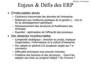 Enjeux & Défis des ERP D’indiscutables atouts Cohérence transversale des données de l’entreprise Ralliement aux meilleures pratiques de la gestion (… vers la fin du développement spécifique) Décloisonnement des structures et fluidification des échanges Essentiel : optimisation de l’efficacité des processus Des obstacles incontournables Complexité stratégique : direction du projet, impliquer l’organisation, l’informatique et la culture d’entreprise Peu adapté en général à la souplesse exigée par l ’e-commerce Difficultés techniques trop souvent minorées Problème des hommes et des structures … Faut-il les adapter aux choix du progiciel intégré ? Ou l’inverse ? 