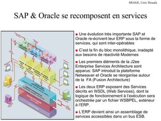 SAP & Oracle se recomposent en services ■  Une évolution très importante SAP et Oracle re-écrivent leur ERP sous la forme de services, qui sont inter-opérables ■  C’est la fin du bloc monolithique, inadapté aux besoins de réactivité Modernes ■  Les premiers éléments de la J2ee Enterprise Services Architecture sont apparus: SAP introduit la plateforme Netweaver et Oracle se réorganise autour de la  FA (Fusion Architecture)  ■  Les deux ERP exposent des Services décrits en WSDL (Web Services), dont la logique de fonctionnement à l’exécution sera orchestrée par un fichier WSBPEL, extérieur à l’ERP. ■  L’ERP devient ainsi un assemblage de services accessibles dans un bus ESB. 