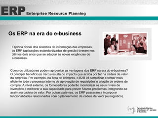 Os ERP na era do e-business   Espinha dorsal dos sistemas de informação das empresas,  os ERP (aplicações estandardizadas de gestão) tiveram nos  últimos dois anos que se adaptar às novas exigências do  e-business.  Como os utilizadores podem aproveitar as vantagens dos ERP na era do e-business? O principal benefício (e risco) resulta do impacto que acaba por ter na cadeia de valor da empresa. Por exemplo, na área de compras, o B2B irá simplificar e tornar mais  eficiente todo o processo interno de aprovação de requisições e criação de ordens de compra. A nível externo, os fornecedores poderão monitorizar os seus níveis de  inventário e melhorar a sua capacidade para prever futuros problemas, integrando-se assim na cadeia de valor. Por outras palavras, os ERP passaram a incorporar  funcionalidades relacionadas com o planeamento da cadeia de valor (ou logístico).   