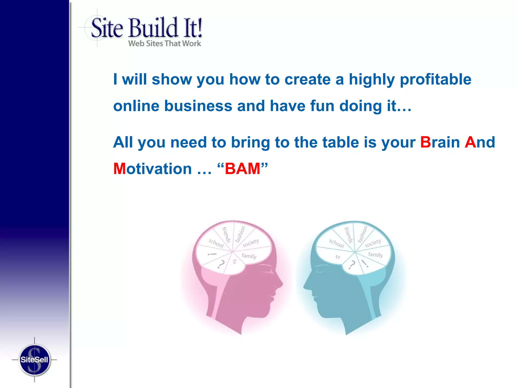 I will show you how to create a highly profitable
online business and have fun doing it…

All you need to bring to the table is your Brain And
Motivation … “BAM”
 