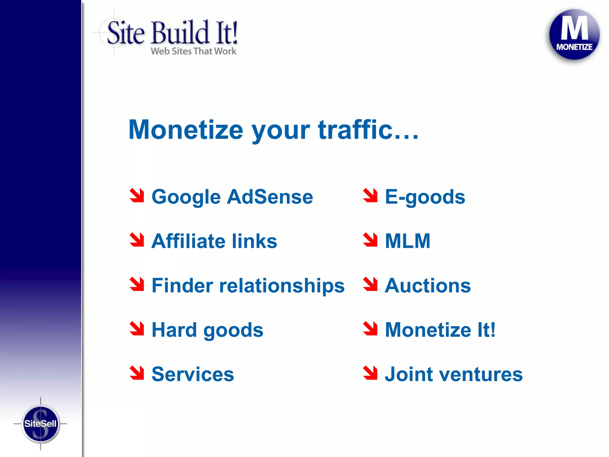 Monetize your traffic…

 Google AdSense       E-goods

 Affiliate links      MLM

 Finder relationships  Auctions

 Hard goods           Monetize It!

 Services             Joint ventures
 