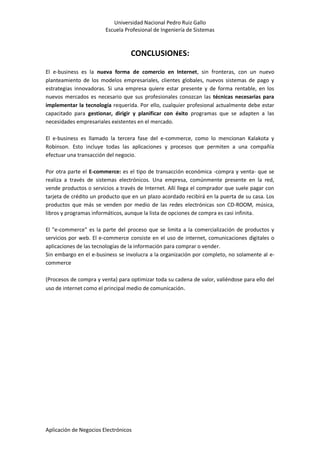Universidad Nacional Pedro Ruiz Gallo
Escuela Profesional de Ingeniería de Sistemas
Aplicación de Negocios Electrónicos
CONCLUSIONES:
El e-business es la nueva forma de comercio en Internet, sin fronteras, con un nuevo
planteamiento de los modelos empresariales, clientes globales, nuevos sistemas de pago y
estrategias innovadoras. Si una empresa quiere estar presente y de forma rentable, en los
nuevos mercados es necesario que sus profesionales conozcan las técnicas necesarias para
implementar la tecnología requerida. Por ello, cualquier profesional actualmente debe estar
capacitado para gestionar, dirigir y planificar con éxito programas que se adapten a las
necesidades empresariales existentes en el mercado.
El e-business es llamado la tercera fase del e-commerce, como lo mencionan Kalakota y
Robinson. Esto incluye todas las aplicaciones y procesos que permiten a una compañía
efectuar una transacción del negocio.
Por otra parte el E-commerce: es el tipo de transacción económica -compra y venta- que se
realiza a través de sistemas electrónicos. Una empresa, comúnmente presente en la red,
vende productos o servicios a través de Internet. Allí llega el comprador que suele pagar con
tarjeta de crédito un producto que en un plazo acordado recibirá en la puerta de su casa. Los
productos que más se venden por medio de las redes electrónicas son CD-ROOM, música,
libros y programas informáticos, aunque la lista de opciones de compra es casi infinita.
El "e-commerce" es la parte del proceso que se limita a la comercialización de productos y
servicios por web. El e-commerce consiste en el uso de internet, comunicaciones digitales o
aplicaciones de las tecnologías de la información para comprar o vender.
Sin embargo en el e-business se involucra a la organización por completo, no solamente al e-
commerce
(Procesos de compra y venta) para optimizar toda su cadena de valor, valiéndose para ello del
uso de internet como el principal medio de comunicación.
 