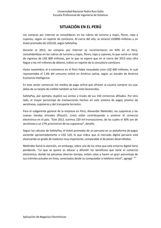Universidad Nacional Pedro Ruiz Gallo
Escuela Profesional de Ingeniería de Sistemas
Aplicación de Negocios Electrónicos
SITUACIÓN EN EL PERÚ
Las compras por Internet se consolidaron en los rubros de turismo y viajes, flores, ropa y
cupones, según un reporte de comScore. Al cierre del año, se alcanzó US$800 millones y un
ticket promedio de US$120, según SafetyPay.
Durante el 2012, las compras por Internet se incrementaron en 43% en el Perú,
consolidándose en los rubros de turismo y viajes, flores, ropa y cupones, lo que sumó un total
de ingresos de US$ 800 millones, por lo que se espera que en al cierre del 2013 esta cifra
llegue a los mil millones de dólares, indicó un reporte de la consultora comScore.
Hasta noviembre, el e-commerce en el Perú había recaudado unos US$ 600 millones, lo cual
representaba el 1.4% del consumo online en América Latina, según un estudio de América
Economía Intelligence.
En este sector comercial, los medios de pago online que ofrecen al usuario comprar sin usar
datos de su tarjeta de crédito también se han visto favorecidos.
SafetyPay, por ejemplo, duplicó sus ventas a través de sus 150 comercios afiliados. Por otro
lado, el mayor porcentaje de transacciones hechos en este sistema de pagos provino de
aerolíneas, cuponeras y del transporte terrestre.
Para el subgerente general de la empresa en Perú, Alexander Meléndez, las cuponeras y las
nuevas tiendas virtuales (Plaza21, Linio) están contribuyendo a acelerar el comercio
electrónico en el país. “Este 2012, tuvimos 220 mil transacciones, de las cuales el 30% son de
aerolíneas y un 17% provinieron de las cuponeras”, detalló.
Según los cálculos de SafetyPay, el ticket promedio de un peruano en su plataforma de pagos
asciende aproximadamente a US$ 120, lo que indica que el mercado digital peruano está
alcanzando un grado de madurez muy importante, comparable al de países desarrollados.
Meléndez llamó la atención, sin embargo, sobre uno de los retos que este entorno digital tiene
pendiente. “Lo que se quiere es educar y difundir los beneficios que tiene el comercio
electrónico, donde las personas ahorran tiempo, evitan colas y hacen un gran porcentaje de
sus trámites actuales en línea, conectados desde su computador o teléfono móvil”, agregó (3)
 