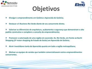 Objetivos
Divulgar o empreendimento em Goiânia e Aparecida de Goiânia;
Destacar o E-Business Rio Verde diante de seu concorrente direto;
Valorizar os diferenciais de arquitetura, acabamento e segurança que demonstram o alto
padrão construtivo e compõem o conceito do empreendimento;
Promover a valorização de uma região em ascensão: Av. Rio Verde, em frente ao Buriti
Shopping (2º maior shopping do Estado de Goiás) em Aparecida de Goiânia;
Atrair investidores tanto de Aparecida quanto em toda a região metropolitana;
Motivar as equipes de vendas que também comercializavam outros empreendimentos
concorrentes.
 
