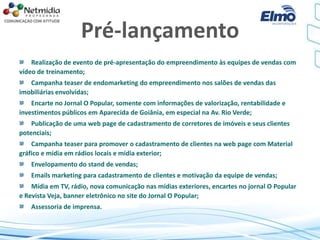 Pré-lançamento
Realização de evento de pré-apresentação do empreendimento às equipes de vendas com
vídeo de treinamento;
Campanha teaser de endomarketing do empreendimento nos salões de vendas das
imobiliárias envolvidas;
Encarte no Jornal O Popular, somente com informações de valorização, rentabilidade e
investimentos públicos em Aparecida de Goiânia, em especial na Av. Rio Verde;
Publicação de uma web page de cadastramento de corretores de imóveis e seus clientes
potenciais;
Campanha teaser para promover o cadastramento de clientes na web page com Material
gráfico e mídia em rádios locais e mídia exterior;
Envelopamento do stand de vendas;
Emails marketing para cadastramento de clientes e motivação da equipe de vendas;
Mídia em TV, rádio, nova comunicação nas mídias exteriores, encartes no jornal O Popular
e Revista Veja, banner eletrônico no site do Jornal O Popular;
Assessoria de imprensa.
 