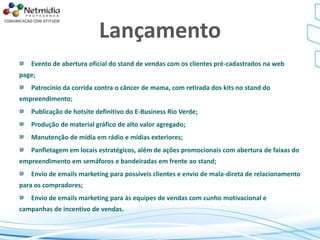 Lançamento
Evento de abertura oficial do stand de vendas com os clientes pré-cadastrados na web
page;
Patrocínio da corrida contra o câncer de mama, com retirada dos kits no stand do
empreendimento;
Publicação de hotsite definitivo do E-Business Rio Verde;
Produção de material gráfico de alto valor agregado;
Manutenção de mídia em rádio e mídias exteriores;
Panfletagem em locais estratégicos, além de ações promocionais com abertura de faixas do
empreendimento em semáforos e bandeiradas em frente ao stand;
Envio de emails marketing para possíveis clientes e envio de mala-direta de relacionamento
para os compradores;
Envio de emails marketing para às equipes de vendas com cunho motivacional e
campanhas de incentivo de vendas.
 