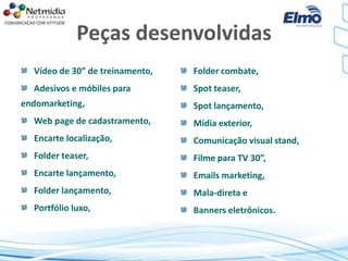 Peças desenvolvidas
Vídeo de 30” de treinamento,
Adesivos e móbiles para
endomarketing,
Web page de cadastramento,
Encarte localização,
Folder teaser,
Encarte lançamento,
Folder lançamento,
Portfólio luxo,
Folder combate,
Spot teaser,
Spot lançamento,
Mídia exterior,
Comunicação visual stand,
Filme para TV 30”,
Emails marketing,
Mala-direta e
Banners eletrônicos.
 