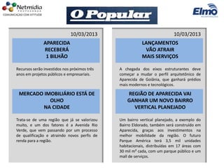 APARECIDA
RECEBERÁ
1 BILHÃO
Recursos serão investidos nos próximos três
anos em projetos públicos e empresariais.
10/03/2013
LANÇAMENTOS
VÃO ATRAIR
MAIS SERVIÇOS
A chegada dos eixos estruturantes deve
começar a mudar o perfil arquitetônico de
Aparecida de Goiânia, que ganhará prédios
mais modernos e tecnológicos.
10/03/2013
REGIÃO DE APARECIDA VAI
GANHAR UM NOVO BAIRRO
VERTICAL PLANEJADO
Um bairro vertical planejado, a exemplo do
Bairro Eldorado, também será construído em
Aparecida, graças aos investimentos na
melhor mobilidade da região. O futuro
Parque América terá 3,5 mil unidades
habitacionais, distribuídas em 17 áreas com
30 mil m² cada, com um parque público e um
mall de serviços.
MERCADO IMOBILIÁRIO ESTÁ DE
OLHO
NA CIDADE
Trata-se de uma região que já se valorizou
muito, e um dos fatores é a Avenida Rio
Verde, que vem passando por um processo
de qualificação e atraindo novos perfis de
renda para a região.
 