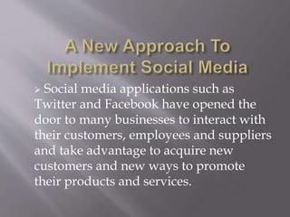  Social media applications such as 
Twitter and Facebook have opened the 
door to many businesses to interact with 
their customers, employees and suppliers 
and take advantage to acquire new 
customers and new ways to promote 
their products and services. 
 
