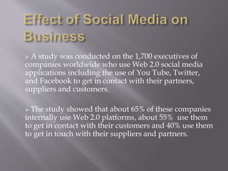  A study was conducted on the 1,700 executives of 
companies worldwide who use Web 2.0 social media 
applications including the use of You Tube, Twitter, 
and Facebook to get in contact with their partners, 
suppliers and customers. 
 The study showed that about 65% of these companies 
internally use Web 2.0 platforms, about 55% use them 
to get in contact with their customers and 40% use them 
to get in touch with their suppliers and partners. 
 