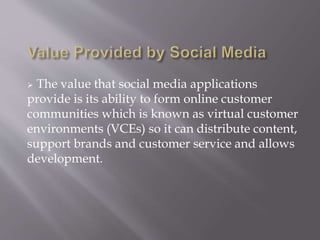  The value that social media applications 
provide is its ability to form online customer 
communities which is known as virtual customer 
environments (VCEs) so it can distribute content, 
support brands and customer service and allows 
development. 
 
