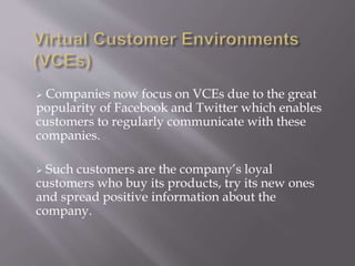  Companies now focus on VCEs due to the great 
popularity of Facebook and Twitter which enables 
customers to regularly communicate with these 
companies. 
 Such customers are the company’s loyal 
customers who buy its products, try its new ones 
and spread positive information about the 
company. 
 