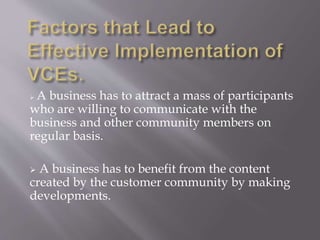  A business has to attract a mass of participants 
who are willing to communicate with the 
business and other community members on 
regular basis. 
 A business has to benefit from the content 
created by the customer community by making 
developments. 
 