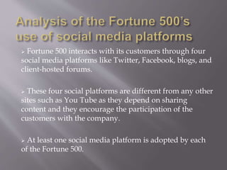  Fortune 500 interacts with its customers through four 
social media platforms like Twitter, Facebook, blogs, and 
client-hosted forums. 
 These four social platforms are different from any other 
sites such as You Tube as they depend on sharing 
content and they encourage the participation of the 
customers with the company. 
 At least one social media platform is adopted by each 
of the Fortune 500. 
 