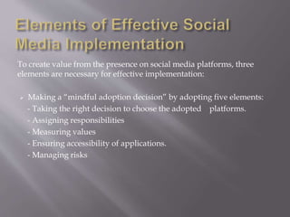 To create value from the presence on social media platforms, three 
elements are necessary for effective implementation: 
 Making a “mindful adoption decision” by adopting five elements: 
- Taking the right decision to choose the adopted platforms. 
- Assigning responsibilities 
- Measuring values 
- Ensuring accessibility of applications. 
- Managing risks 
 
