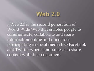  Web 2.0 is the second generation of 
World Wide Web that enables people to 
communicate, collaborate and share 
information online and it includes 
participating in social media like Facebook 
and Twitter where companies can share 
content with their customers. 
 