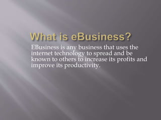 EBusiness is any business that uses the 
internet technology to spread and be 
known to others to increase its profits and 
improve its productivity. 
 
