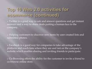  Twitter is a good way to ask and answer questions and get instant 
answers and a way to share deals putting a human face to the 
company. 
 Helping customers to discover new items by user created lists and 
submitted photos. 
 Facebook is a good way for companies to take advantage of the 
platform and reach fans where they are and not on the company’s 
website which enables sharing and inviting friends to participate. 
 Co-Browsing offers the ability for the customer to invite a friend to 
co-browse online store. 
 