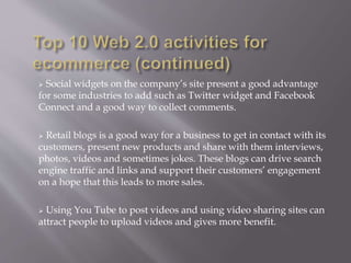  Social widgets on the company’s site present a good advantage 
for some industries to add such as Twitter widget and Facebook 
Connect and a good way to collect comments. 
 Retail blogs is a good way for a business to get in contact with its 
customers, present new products and share with them interviews, 
photos, videos and sometimes jokes. These blogs can drive search 
engine traffic and links and support their customers’ engagement 
on a hope that this leads to more sales. 
 Using You Tube to post videos and using video sharing sites can 
attract people to upload videos and gives more benefit. 
 